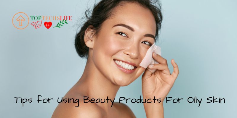 Tips for Using Beauty Products For Oily Skin